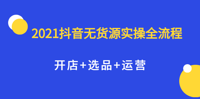 2021抖音无货源实操全流程，开店+选品+运营，全职兼职都可操作搞钱项目网-网创项目资源站-副业项目-创业项目-搞钱项目搞钱项目网