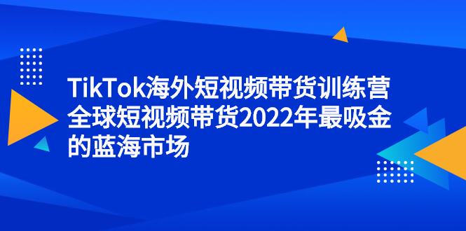 TikTok海外短视频带货训练营，全球短视频带货2022年最吸金的蓝海市场搞钱项目网-网创项目资源站-副业项目-创业项目-搞钱项目搞钱项目网