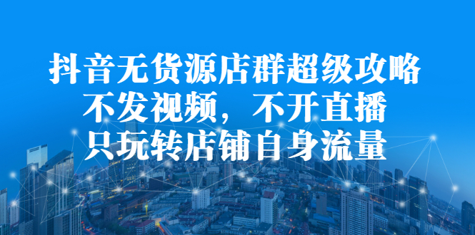 抖音无货源店群超级攻略：不发视频，不开直播，只玩转店铺自身流量搞钱项目网-网创项目资源站-副业项目-创业项目-搞钱项目搞钱项目网